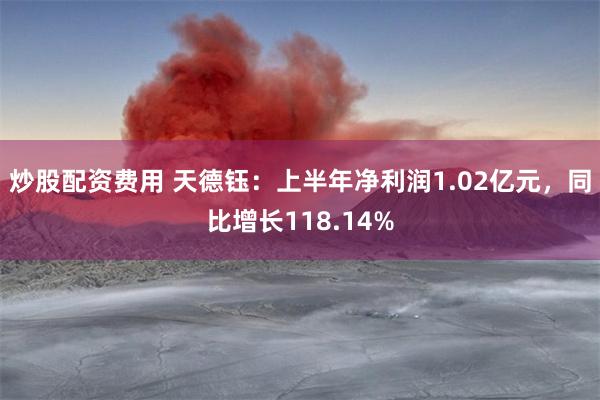 炒股配资费用 天德钰：上半年净利润1.02亿元，同比增长118.14%