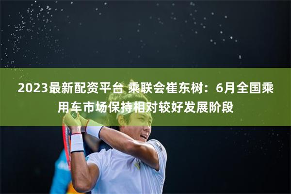 2023最新配资平台 乘联会崔东树：6月全国乘用车市场保持相对较好发展阶段