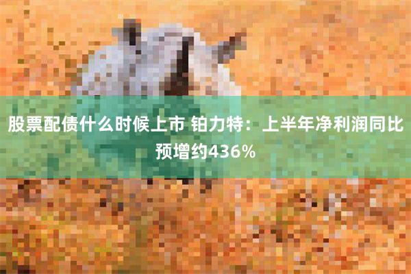 股票配债什么时候上市 铂力特：上半年净利润同比预增约436%