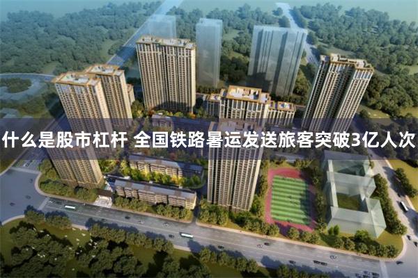 什么是股市杠杆 全国铁路暑运发送旅客突破3亿人次