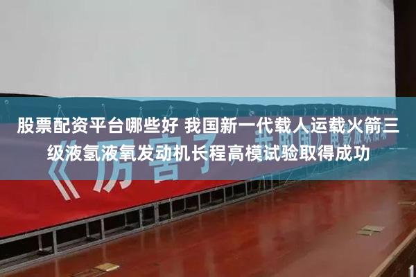 股票配资平台哪些好 我国新一代载人运载火箭三级液氢液氧发动机长程高模试验取得成功