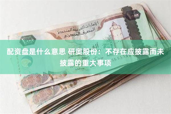 配资盘是什么意思 研奥股份：不存在应披露而未披露的重大事项