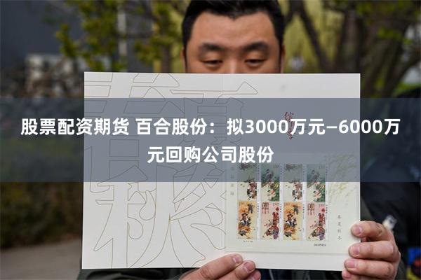 股票配资期货 百合股份：拟3000万元—6000万元回购公司股份