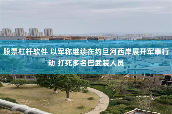 股票杠杆软件 以军称继续在约旦河西岸展开军事行动 打死多名巴武装人员