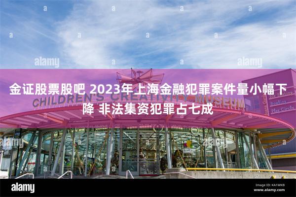 金证股票股吧 2023年上海金融犯罪案件量小幅下降 非法集资犯罪占七成