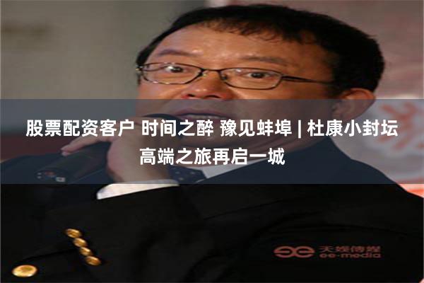 股票配资客户 时间之醉 豫见蚌埠 | 杜康小封坛高端之旅再启一城