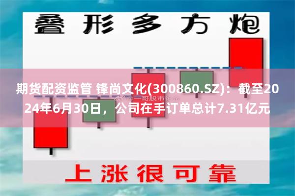 期货配资监管 锋尚文化(300860.SZ)：截至2024年6月30日，公司在手订单总计7.31亿元