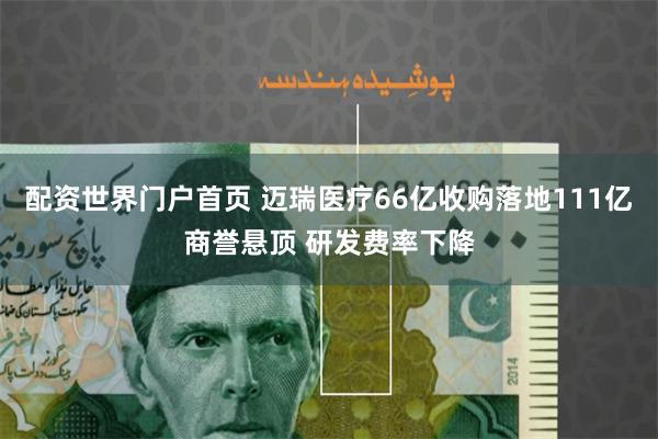 配资世界门户首页 迈瑞医疗66亿收购落地111亿商誉悬顶 研发费率下降