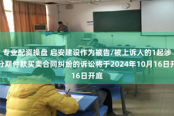 专业配资操盘 启安建设作为被告/被上诉人的1起涉及分期付款买卖合同纠纷的诉讼将于2024年10月16日开庭