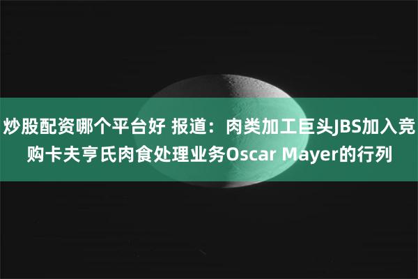 炒股配资哪个平台好 报道：肉类加工巨头JBS加入竞购卡夫亨氏肉食处理业务Oscar Mayer的行列