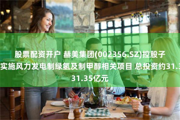 股票配资开户 赫美集团(002356.SZ)控股子公司拟实施风力发电制绿氢及制甲醇相关项目 总投资约31.35亿元