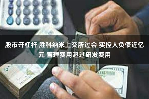 股市开杠杆 胜科纳米上交所过会 实控人负债近亿元 管理费用超过研发费用