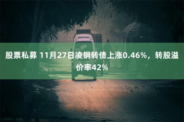 股票私募 11月27日凌钢转债上涨0.46%，转股溢价率42%