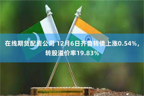 在线期货配资公司 12月6日齐鲁转债上涨0.54%，转股溢价率19.83%