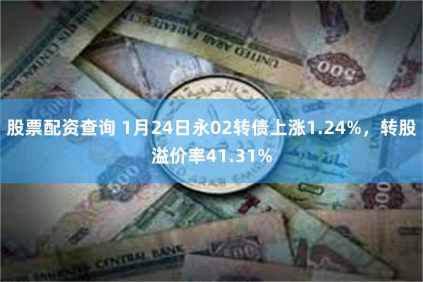 股票配资查询 1月24日永02转债上涨1.24%，转股溢价率41.31%