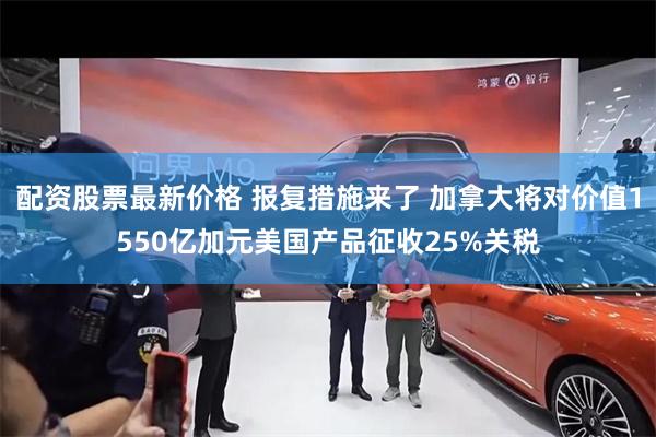 配资股票最新价格 报复措施来了 加拿大将对价值1550亿加元美国产品征收25%关税