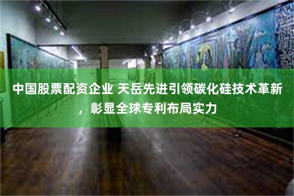 中国股票配资企业 天岳先进引领碳化硅技术革新，彰显全球专利布局实力